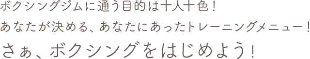 ボクシングジムに通う目的は十人十色！ あなたが決める、あなたにあったトレーニングメニュー！ さぁ、ボクシングをはじめよう！